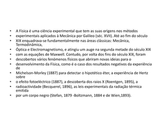• A Física é uma ciência experimental que tem as suas origens nos métodos
• experimentais aplicados à Mecânica por Galileo (séc. XVII). Até ao fim do século
• XIX enquadrava-se fundamentalmente nas áreas clássicas: Mecânica,
Termodinâmica,
• Óptica e Electromagnetismo, e atingiu um auge na segunda metade do século XIX
• com as equações de Maxwell. Contudo, por volta dos fins do século XIX, foram
• descobertos vários fenómenos físicos que abriram novas ideias para o
• desenvolvimento da Física, como é o caso dos resultados negativos da experiência
de
• Michelson-Morley (1887) para detectar o hipotético éter, a experiência de Hertz
sobre
• o efeito fotoeléctrico (1887), a descoberta dos raios X (Roentgen, 1895), a
• radioactividade (Becquerel, 1896), as leis experimentais da radiação térmica
emitida
• por um corpo negro (Stefan, 1879 -Boltzmann, 1884 e de Wien,1893).
 
