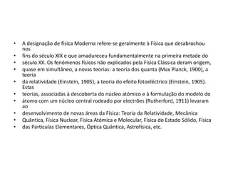 • A designação de física Moderna refere-se geralmente à Física que desabrochou
nos
• fins do século XIX e que amadureceu fundamentalmente na primeira metade do
• século XX. Os fenómenos físicos não explicados pela Física Clássica deram origem,
• quase em simultâneo, a novas teorias: a teoria dos quanta (Max Planck, 1900), a
teoria
• da relatividade (Einstein, 1905), a teoria do efeito fotoeléctrico (Einstein, 1905).
Estas
• teorias, associadas à descoberta do núcleo atómico e à formulação do modelo do
• átomo com um núcleo central rodeado por electrões (Rutherford, 1911) levaram
ao
• desenvolvimento de novas áreas da Física: Teoria da Relatividade, Mecânica
• Quântica, Física Nuclear, Física Atómica e Molecular, Física do Estado Sólido, Física
• das Particulas Elementares, Óptica Quântica, Astrofísica, etc.
 