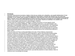 • Introdução
• Aprender Física provoca nos alunos, desde o início de seu contato com a disciplina, uma reação desfavorável. O rigor
necessário aos alunos, bem como o cuidado exigidonas observações e medidas são desafios que nem todos eles
entendem. O uso, muitas vezes inevitável, do algebrismo, pode aborrecer quem não se sente adequadamentepreparado
(Betz e Teixeira, 2012). Esta matematização do ensino de Física pode levar à formação de uma imagem equivocada da
Ciência, como um acúmulo de fórmulas que devem ser decoradas. Distante da realidade e do cotidiano dos
• alunos, tal abordagem pode favorecer a aprendizagem mecânica.
• O ensino deve ser contextualizado, considerar o cotidiano dos alunos, em seu aspecto social,
• ético, histórico e tecnológico (Matthews, 1995), tal situação pode levar a uma aprendizagem com
• significado. A aprendizagem significativa é uma aprendizagem com entendimento, com capacidade
• de transferência, totalmente oposta a aprendizagem mecânica, dependendo dos conhecimentos
• prévios do estudante e da importância do novo conhecimento e de sua predisposição em aprender.
• Essa predisposição depende da importância que o estudante dá ao novo conhecimento (Moreira e
• Masini, 2001).
• O foco do ensino de Física na Educação Básica tem sido a Física Clássica, basicamente
• mecânica newtoniana, termodinâmica e eletromagnetismo, apesar das profundas transformações
• teóricas oriundas da chamada Física Moderna e Contemporânea a partir do Século XX. Desta
• revolução surgiram tecnologias cuja importância se destaca no cotidiano, como transistores, laser e
• usinas nucleares. O ambiente escolar aponta para a necessidade de se promover uma atualização
• curricular, buscando trazer para a sala de aula ideias mais atuais e capazes de contribuir para uma
• formação abrangente do estudante, habilitando-o a participar de debates envolvendo questões de
• Ciência e Tecnologia que repercutem na Sociedade e no Ambiente (Machado e Nardi, 2006).
• É necessário discutir os efeitos que a Relatividade provocou na sociedade contemporânea.
• Como, o desenvolvimento da eletrônica, que foi possível em grande parte pela contribuição de
• Einstein e da Mecânica Quântica. Além disso, temos o microcomputador e o intenso avanço
• tecnológico que estamos vivenciando que, muitas vezes, estão fortemente vinculados às pesquisas
• desta área (Caruso e Freitas, 2009). Os estudos sobre radioatividade e física nuclear têm igual
• importância na construção deste conhecimento, que está tão presente no nosso cotidiano, tanto na
• medicina como na produção de energia.
 