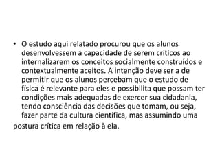 • O estudo aqui relatado procurou que os alunos
desenvolvessem a capacidade de serem críticos ao
internalizarem os conceitos socialmente construídos e
contextualmente aceitos. A intenção deve ser a de
permitir que os alunos percebam que o estudo de
física é relevante para eles e possibilita que possam ter
condições mais adequadas de exercer sua cidadania,
tendo consciência das decisões que tomam, ou seja,
fazer parte da cultura científica, mas assumindo uma
postura crítica em relação à ela.
 