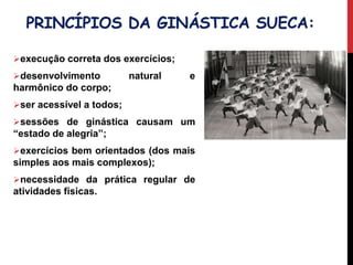 PRINCÍPIOS DA GINÁSTICA SUECA:
execução correta dos exercícios;
desenvolvimento natural e
harmônico do corpo;
ser acessível a todos;
sessões de ginástica causam um
“estado de alegria”;
exercícios bem orientados (dos mais
simples aos mais complexos);
necessidade da prática regular de
atividades físicas.
Vídeo
 