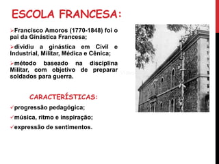 ESCOLA FRANCESA:
Francisco Amoros (1770-1848) foi o
pai da Ginástica Francesa;
dividiu a ginástica em Civil e
Industrial, Militar, Médica e Cênica;
método baseado na disciplina
Militar, com objetivo de preparar
soldados para guerra.
CARACTERÍSTICAS:
progressão pedagógica;
música, ritmo e inspiração;
expressão de sentimentos.
Víde
o
Vídeo
 