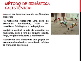 MÉTODO DE GINÁSTICA
CALISTÊNICA:
marco do desenvolvimento da Ginástica
Moderna;
a Calistenia representa uma série de
exercícios localizados, com fins
corretivos, fisiológicos e pedagógicos;
objetivo central: a arte de exercitar os
músculos, com o fim de adquirir saúde,
força, elegância de porte e movimento;
apresenta uma divisão de oito grupos de
exercícios localizados, associando música
ao ritmo dos exercícios.
 