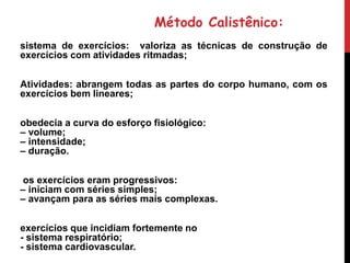 Método Calistênico:
sistema de exercícios: valoriza as técnicas de construção de
exercícios com atividades ritmadas;
Atividades: abrangem todas as partes do corpo humano, com os
exercícios bem lineares;
obedecia a curva do esforço fisiológico:
– volume;
– intensidade;
– duração.
os exercícios eram progressivos:
– iniciam com séries simples;
– avançam para as séries mais complexas.
exercícios que incidiam fortemente no
- sistema respiratório;
- sistema cardiovascular.
 