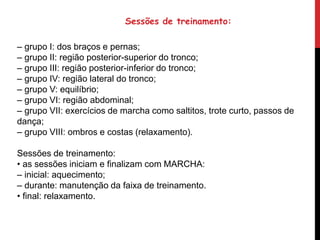 – grupo I: dos braços e pernas;
– grupo II: região posterior-superior do tronco;
– grupo III: região posterior-inferior do tronco;
– grupo IV: região lateral do tronco;
– grupo V: equilíbrio;
– grupo VI: região abdominal;
– grupo VII: exercícios de marcha como saltitos, trote curto, passos de
dança;
– grupo VIII: ombros e costas (relaxamento).
Sessões de treinamento:
• as sessões iniciam e finalizam com MARCHA:
– inicial: aquecimento;
– durante: manutenção da faixa de treinamento.
• final: relaxamento.
Sessões de treinamento:
 