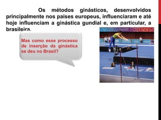 Os métodos ginásticos, desenvolvidos
principalmente nos países europeus, influenciaram e até
hoje influenciam a ginástica gundial e, em particular, a
brasileira.
Mas como esse processo
de inserção da ginástica
se deu no Brasil?
 
