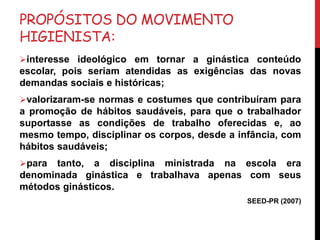 PROPÓSITOS DO MOVIMENTO
HIGIENISTA:
interesse ideológico em tornar a ginástica conteúdo
escolar, pois seriam atendidas as exigências das novas
demandas sociais e históricas;
valorizaram-se normas e costumes que contribuíram para
a promoção de hábitos saudáveis, para que o trabalhador
suportasse as condições de trabalho oferecidas e, ao
mesmo tempo, disciplinar os corpos, desde a infância, com
hábitos saudáveis;
para tanto, a disciplina ministrada na escola era
denominada ginástica e trabalhava apenas com seus
métodos ginásticos.
SEED-PR (2007)
 