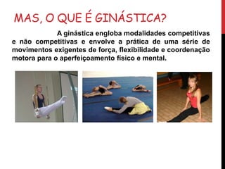 MAS, O QUE É GINÁSTICA?
A ginástica engloba modalidades competitivas
e não competitivas e envolve a prática de uma série de
movimentos exigentes de força, flexibilidade e coordenação
motora para o aperfeiçoamento físico e mental.
 