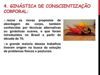 4. GINÁSTICA DE CONSCIENTIZAÇÃO
CORPORAL:
 reúne as novas propostas de
abordagem do corpo, também
conhecidas por técnicas alternativas
ou ginásticas suaves, e que foram
introduzidos no Brasil a partir da
década de 70;
a grande maioria desses trabalhos
tiveram origem na busca da solução
de problemas físicos e posturais.
Pilates
 