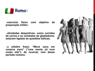 Roma:
exercício físico com objetivo de
preparação militar;
atividades desportivas, como corridas
de carros e os combates de gladiadores,
estavam ligadas às questões bélicas;
a célebre frase: “Mens sana em
corpore sano” ("uma mente sã num
corpo são"), de Juvenal, vem desse
período romano.
 