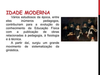 IDADE MODERNA
Vários estudiosos da época, entre
eles inúmeros pedagogos,
contribuíram para a evolução do
conhecimento da Educação Física
com a publicação de obras
relacionadas à pedagogia, à fisiologia
e à técnica.
A partir daí, surgiu um grande
movimento de sistematização da
ginástica.
 
