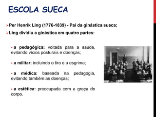  a pedagógica: voltada para a saúde,
evitando vícios posturais e doenças;
 a militar: incluindo o tiro e a esgrima;
 a médica: baseada na pedagogia,
evitando também as doenças;
 a estética: preocupada com a graça do
corpo.
ESCOLA SUECA
Per Henrik Ling (1776-1839) - Pai da ginástica sueca;
Ling dividiu a ginástica em quatro partes:
 