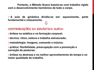 Portanto, o Método Sueco baseia-se num trabalho rígido
com o desenvolvimento harmônico de todo o corpo.
 A aula de ginástica dividia-se em: aquecimento, parte
fundamental e relaxamento.
CONTRIBUIÇÕES DA GINÁSTICA SUECA:
ênfase na estética e na formação corporal;
técnica: ritmo, soltura e trabalho estruturado;
metodologia: imagens, comando e música;
prática: flexibilidade, preocupação com a prevenção e
correção de posturas;
ênfase na destreza e no melhor aproveitamento do tempo e na
maior qualidade do trabalho.
 