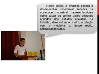 Nessa época, a ginástica passou a
desempenhar importantes funções na
sociedade industrial, apresentando-se
como capaz de corrigir vícios posturais
oriundos das atitudes adotadas no
trabalho, demonstrando, assim, a relação
com a medicina e, desse modo,
conquistando status.
 