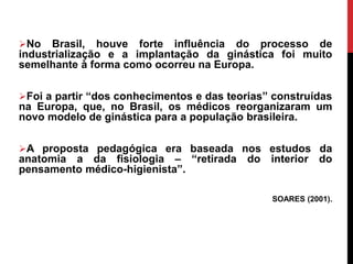 No Brasil, houve forte influência do processo de
industrialização e a implantação da ginástica foi muito
semelhante à forma como ocorreu na Europa.
Foi a partir “dos conhecimentos e das teorias” construídas
na Europa, que, no Brasil, os médicos reorganizaram um
novo modelo de ginástica para a população brasileira.
A proposta pedagógica era baseada nos estudos da
anatomia a da fisiologia – “retirada do interior do
pensamento médico-higienista”.
SOARES (2001).
 