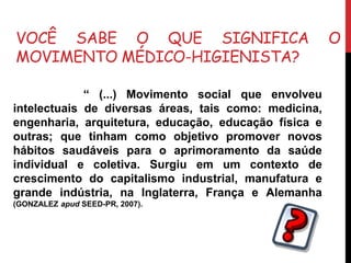 VOCÊ SABE O QUE SIGNIFICA O
MOVIMENTO MÉDICO-HIGIENISTA?
“ (...) Movimento social que envolveu
intelectuais de diversas áreas, tais como: medicina,
engenharia, arquitetura, educação, educação física e
outras; que tinham como objetivo promover novos
hábitos saudáveis para o aprimoramento da saúde
individual e coletiva. Surgiu em um contexto de
crescimento do capitalismo industrial, manufatura e
grande indústria, na Inglaterra, França e Alemanha
(GONZALEZ apud SEED-PR, 2007).
 