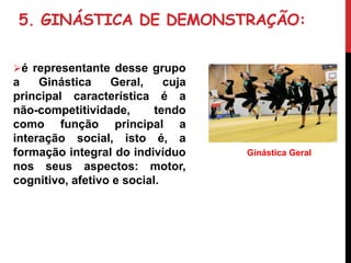 5. GINÁSTICA DE DEMONSTRAÇÃO:
é representante desse grupo
a Ginástica Geral, cuja
principal característica é a
não-competitividade, tendo
como função principal a
interação social, isto é, a
formação integral do indivíduo
nos seus aspectos: motor,
cognitivo, afetivo e social.
Ginástica Geral
 