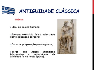 ANTIGUIDADE CLÁSSICA
Grécia:
ideal de beleza humana;
Atenas: exercício físico valorizado
como educação corporal;
Esparta: preparação para a guerra;
berço dos Jogos Olímpicos
(demonstra a importância da
atividade física nesta época).
 