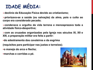 IDADE MÉDIA:
declínio da Educação Física devido ao cristianismo;
priorizava-se a saúde (ou salvação) da alma, pois o culto ao
corpo era considerado pecado;
condenava o orgulho da vida terrena e menosprezava toda a
atividade físico-desportiva;
com as cruzadas organizadas pela Igreja nos séculos XI, XII e
XIII, a preparação militar era feita a partir:
do adestramento dos cavaleiros e da esgrima
(requisitos para participar nas justas e torneios);
o manejo do arco e flecha;
marchas e corridas a pé.
 