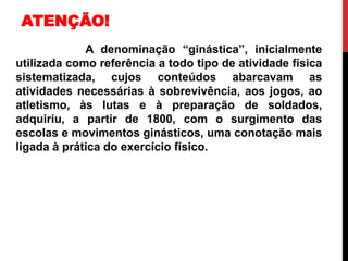 A denominação “ginástica”, inicialmente
utilizada como referência a todo tipo de atividade física
sistematizada, cujos conteúdos abarcavam as
atividades necessárias à sobrevivência, aos jogos, ao
atletismo, às lutas e à preparação de soldados,
adquiriu, a partir de 1800, com o surgimento das
escolas e movimentos ginásticos, uma conotação mais
ligada à prática do exercício físico.
ATENÇÃO!
 
