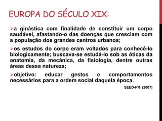 EUROPA DO SÉCULO XIX:
a ginástica com finalidade de constituir um corpo
saudável, afastando-o das doenças que cresciam com
a população dos grandes centros urbanos;
os estudos do corpo eram voltados para conhecê-lo
biologicamente; buscava-se estudá-lo sob as óticas da
anatomia, da mecânica, da fisiologia, dentre outras
áreas dessa natureza;
objetivo: educar gestos e comportamentos
necessários para a ordem social daquela época.
SEED-PR (2007)
 