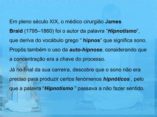 Em pleno século XIX, o médico cirurgião James
Braid (1795–1860) foi o autor da palavra “Hipnotismo”,
que deriva do vocábulo grego “ hipnos” que significa sono.
Propôs também o uso da auto-hipnose, considerando que
a concentração era a chave do processo.

Já no final da sua carreira, descobre que o sono não era
preciso para produzir certos fenómenos hipnóticos , pelo
que a palavra “Hipnotismo ” passava a não fazer sentido.
 