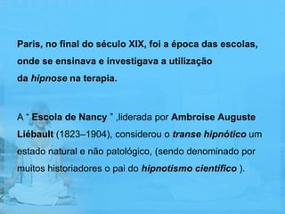 Paris, no final do século XIX, foi a época das escolas,
onde se ensinava e investigava a utilização
da hipnose na terapia.



A “ Escola de Nancy ” ,liderada por Ambroise Auguste
Liébault (1823–1904), considerou o transe hipnótico um
estado natural e não patológico, (sendo denominado por
muitos historiadores o pai do hipnotismo científico ).
 