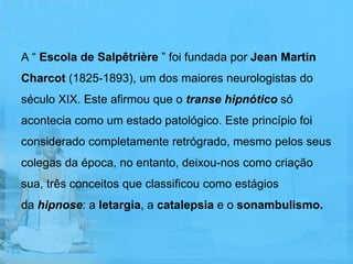 A “ Escola de Salpêtrière ” foi fundada por Jean Martin
Charcot (1825-1893), um dos maiores neurologistas do
século XIX. Este afirmou que o transe hipnótico só
acontecia como um estado patológico. Este princípio foi
considerado completamente retrógrado, mesmo pelos seus
colegas da época, no entanto, deixou-nos como criação
sua, três conceitos que classificou como estágios
da hipnose: a letargia, a catalepsia e o sonambulismo.
 