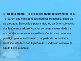 A “ Escola Mental ” foi criada por Hypolite Bernheim (1840-
1919), um dos mais famosos médicos franceses, discípulo
de Liébault. Ele confluiu para a ideia do carácter subjectivo
dos fenómenos hipnóticos, tal como na necessidade de
aprofundar as técnicas sugestivas. Contribuiu com o seu
prestígio para o acolhimento, por parte da comunidade
científica, das técnicas hipnóticas, usadas no controlo da
saúde física e mental.
 