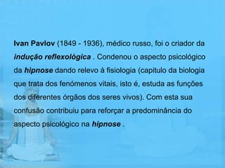 Ivan Pavlov (1849 - 1936), médico russo, foi o criador da
indução reflexológica . Condenou o aspecto psicológico
da hipnose dando relevo à fisiologia (capitulo da biologia
que trata dos fenómenos vitais, isto é, estuda as funções
dos diferentes órgãos dos seres vivos). Com esta sua
confusão contribuiu para reforçar a predominância do
aspecto psicológico na hipnose .
 