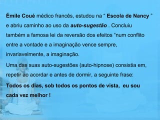 Émile Coué médico francês, estudou na “ Escola de Nancy ”
e abriu caminho ao uso da auto-sugestão . Concluiu
também a famosa lei da reversão dos efeitos “num conflito
entre a vontade e a imaginação vence sempre,
invariavelmente, a imaginação.

Uma das suas auto-sugestões (auto-hipnose) consistia em,
repetir ao acordar e antes de dormir, a seguinte frase:

Todos os dias, sob todos os pontos de vista, eu sou
cada vez melhor !
 