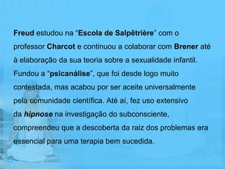 Freud estudou na “Escola de Salpêtrière” com o
professor Charcot e continuou a colaborar com Brener até
à elaboração da sua teoria sobre a sexualidade infantil.
Fundou a “psicanálise”, que foi desde logo muito
contestada, mas acabou por ser aceite universalmente
pela comunidade científica. Até aí, fez uso extensivo
da hipnose na investigação do subconsciente,
compreendeu que a descoberta da raiz dos problemas era
essencial para uma terapia bem sucedida.
 