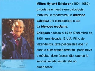 Milton Hyland Erickson (1901-1980),
psiquiatra e mestre em psicologia,
reabilitou e modernizou a hipnose
clássica e é considerado o pai
da hipnose moderna.

Erickson nasceu a 15 de Dezembro de
1901, em Nevada, E.U.A. Filho de
fazendeiros, teve poliomielite aos 17
anos e num estado terminal, pôde ouvir
o médico, dizer à sua mãe, que seria
impossível ele resistir até ao
amanhecer.
 