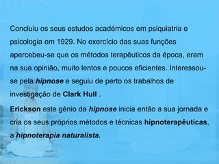 Concluiu os seus estudos académicos em psiquiatria e
psicologia em 1929. No exercício das suas funções
apercebeu-se que os métodos terapêuticos da época, eram
na sua opinião, muito lentos e poucos eficientes. Interessou-
se pela hipnose e seguiu de perto os trabalhos de
investigação de Clark Hull .

Erickson este génio da hipnose inicia então a sua jornada e
cria os seus próprios métodos e técnicas hipnoterapêuticas,
a hipnoterapia naturalista.
 