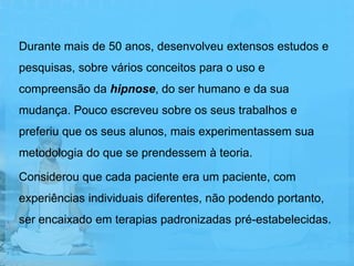 Durante mais de 50 anos, desenvolveu extensos estudos e
pesquisas, sobre vários conceitos para o uso e
compreensão da hipnose, do ser humano e da sua
mudança. Pouco escreveu sobre os seus trabalhos e
preferiu que os seus alunos, mais experimentassem sua
metodologia do que se prendessem à teoria.

Considerou que cada paciente era um paciente, com
experiências individuais diferentes, não podendo portanto,
ser encaixado em terapias padronizadas pré-estabelecidas.
 