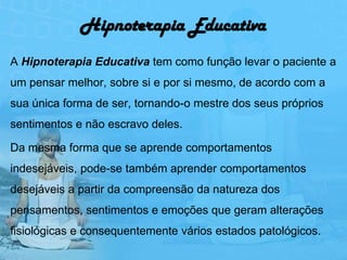 Hipnoterapia Educativa
A Hipnoterapia Educativa tem como função levar o paciente a
um pensar melhor, sobre si e por si mesmo, de acordo com a
sua única forma de ser, tornando-o mestre dos seus próprios
sentimentos e não escravo deles.

Da mesma forma que se aprende comportamentos
indesejáveis, pode-se também aprender comportamentos
desejáveis a partir da compreensão da natureza dos
pensamentos, sentimentos e emoções que geram alterações
fisiológicas e consequentemente vários estados patológicos.
 