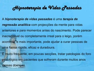 Hipnoterapia de Vidas Passadas

A hipnoterapia de vidas passadas é uma terapia de
regressão analítica com projecções da mente para vidas
anteriores e para momentos antes do nascimento. Pode parecer
inacreditável ou completamente irreal para o leigo, porém
acontece, e mais importante, pode ajudar a curar pessoas de
uma forma rápida, eficaz e duradoura.

É muito frequente, em poucas secções, tratar patologias do foro
psicológico em pacientes que sofreram durante muitos anos
dessas doenças.
 