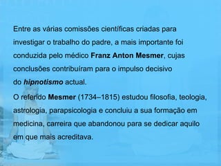 Entre as várias comissões científicas criadas para
investigar o trabalho do padre, a mais importante foi
conduzida pelo médico Franz Anton Mesmer, cujas
conclusões contribuíram para o impulso decisivo
do hipnotismo actual.

O referido Mesmer (1734–1815) estudou filosofia, teologia,
astrologia, parapsicologia e concluiu a sua formação em
medicina, carreira que abandonou para se dedicar aquilo
em que mais acreditava.
 