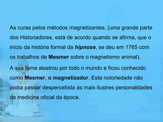 As curas pelos métodos magnetizantes, (uma grande parte
dos Historiadores, está de acordo quando se afirma, que o
início da história formal da hipnose, se deu em 1765 com
os trabalhos de Mesmer sobre o magnetismo animal).

A sua fama alastrou por todo o mundo e ficou conhecido
como Mesmer, o magnetizador. Esta notoriedade não
podia passar despercebida ás mais ilustres personalidades
da medicina oficial da época.
 