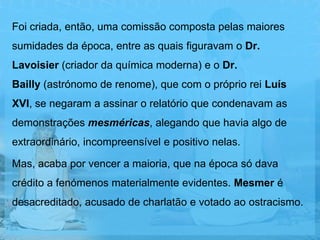 Foi criada, então, uma comissão composta pelas maiores
sumidades da época, entre as quais figuravam o Dr.
Lavoisier (criador da química moderna) e o Dr.
Bailly (astrónomo de renome), que com o próprio rei Luís
XVI, se negaram a assinar o relatório que condenavam as
demonstrações mesméricas, alegando que havia algo de
extraordinário, incompreensível e positivo nelas.

Mas, acaba por vencer a maioria, que na época só dava
crédito a fenómenos materialmente evidentes. Mesmer é
desacreditado, acusado de charlatão e votado ao ostracismo.
 