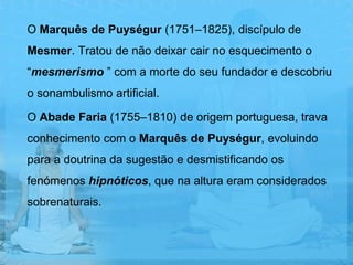 O Marquês de Puységur (1751–1825), discípulo de
Mesmer. Tratou de não deixar cair no esquecimento o
“mesmerismo ” com a morte do seu fundador e descobriu
o sonambulismo artificial.

O Abade Faria (1755–1810) de origem portuguesa, trava
conhecimento com o Marquês de Puységur, evoluindo
para a doutrina da sugestão e desmistificando os
fenómenos hipnóticos, que na altura eram considerados
sobrenaturais.
 
