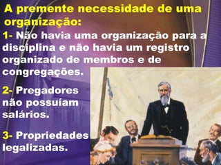 A premente necessidade de uma organização: 1-  Não havia uma organização para a disciplina e não havia um registro organizado de membros e de congregações. 2-  Pregadores não possuíam salários. 3-   Propriedades legalizadas. 