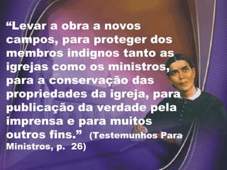 “ Levar a obra a novos campos, para proteger dos membros indignos tanto as igrejas como os ministros, para a conservação das propriedades da igreja, para publicação da verdade pela imprensa e para muitos outros fins.”  (Testemunhos Para Ministros, p.  26) 