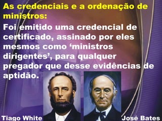Foi emitido uma credencial de certificado, assinado por eles mesmos como ‘ministros dirigentes’, para qualquer pregador que desse evidências de aptidão. As credenciais e a ordenação de ministros:  José Bates Tiago White 