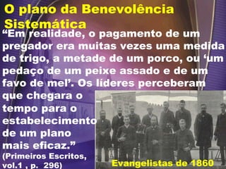 O plano da Benevolência Sistemática Evangelistas de 1860 “ Em realidade, o pagamento de um pregador era muitas vezes uma medida de trigo, a metade de um porco, ou ‘um pedaço de um peixe assado e de um favo de mel’. Os líderes perceberam que chegara o  tempo para o estabelecimento de um plano mais eficaz.”  (Primeiros Escritos, vol.1 , p.  296) 