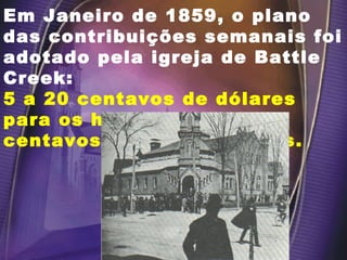 Em Janeiro de 1859, o plano das contribuições semanais foi adotado pela igreja de Battle Creek: 5 a 20 centavos de dólares para os homens e 2 a 10 centavos para as mulheres. 