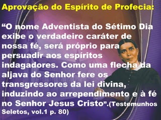 Aprovação do Espírito de Profecia: “ O nome Adventista do Sétimo Dia exibe o verdadeiro caráter de nossa fé, será próprio para persuadir aos espíritos indagadores. Como uma flecha da aljava do Senhor fere os transgressores da lei divina, induzindo ao arrependimento e à fé no Senhor Jesus Cristo ”.(Testemunhos Seletos, vol.1 p. 80) 