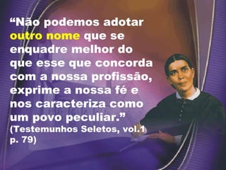 “ Não podemos adotar  outro nome  que se enquadre melhor do que esse que concorda com a nossa profissão, exprime a nossa fé e nos caracteriza como um povo peculiar.”  (Testemunhos Seletos, vol.1 p. 79) 