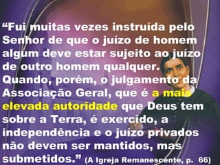 “ Fui muitas vezes instruída pelo Senhor de que o juízo de homem algum deve estar sujeito ao juízo de outro homem qualquer.  Quando, porém, o julgamento da Associação Geral, que é  a mais elevada autoridade  que Deus tem sobre a Terra, é exercido, a independência e o juízo privados não devem ser mantidos, mas submetidos.”  (A Igreja Remanescente, p.  66) 