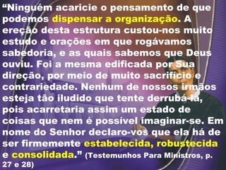 “ Ninguém acaricie o pensamento de que podemos  dispensar a organização . A ereção desta estrutura custou-nos muito estudo e orações em que rogávamos sabedoria, e as quais sabemos que Deus ouviu. Foi a mesma edificada por Sua direção, por meio de muito sacrifício e contrariedade. Nenhum de nossos irmãos esteja tão iludido que tente derrubá-la, pois acarretaria assim um estado de coisas que nem é possível imaginar-se. Em nome do Senhor declaro-vos que ela há de ser firmemente  estabelecida, robustecida  e  consolidada .”  (Testemunhos Para Ministros, p. 27 e 28) 